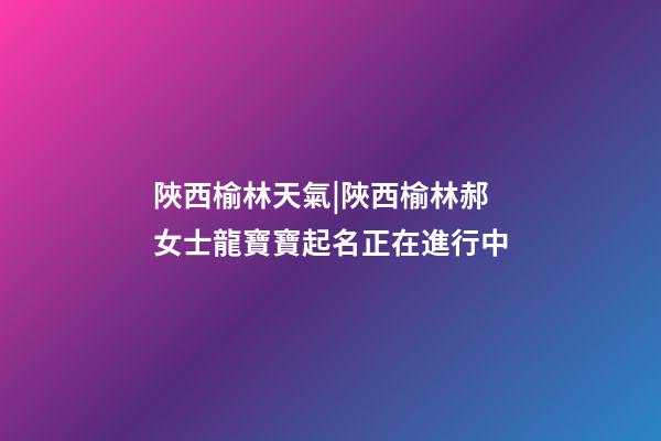 陜西榆林天氣|陜西榆林郝女士龍寶寶起名正在進行中-第1張-公司起名-玄機派